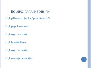 EQUIPO PARA MEDIR PH
 ♫ pH-metro (se lee "peachimetro")
 ♫ papel tornasol
 ♫ rojo de cresó
 ♫ fenolftaleína
 ♫ rojo de metilo
 ♫ naranja de metilo
 