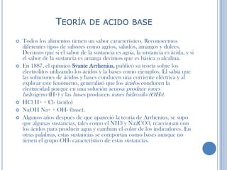 TEORÍA DE ACIDO BASE
 Todos los alimentos tienen un sabor característico. Reconocemos
diferentes tipos de sabores como agrios, salados, amargos y dulces.
Decimos que si el sabor de la sustancia es agria, la sustancia es ácida, y si
el sabor de la sustancia es amarga decimos que es básica o alcalina.
 En 1887, el químico Svante Arrhenius, publicó su teoría sobre los
electrolitos utilizando los ácidos y la bases como ejemplos. Él sabía que
las soluciones de ácidos y bases conducen una corriente eléctrica y al
explicar este fenómeno, generalizó que los ácidos conducen la
electricidad porque en una solución acuosa produce iones
hidrógeno (H+) y las bases producen iones hidroxilo (OH-).
 HCl H+ + Cl- (ácido)
 NaOH Na+ + OH- (base).
 Algunos años después de que apareció la teoría de Arrhenius, se supo
que algunas sustancias, tales como el NH3 y Na2CO3, reaccionan con
los ácidos para producir agua y cambian el color de los indicadores. En
otras palabras, estas sustancias se comportan como bases aunque no
tienen el grupo OH- característico de estas sustancias.
 