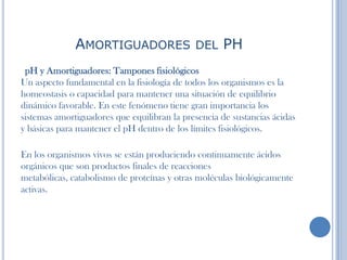 AMORTIGUADORES DEL PH
pH y Amortiguadores: Tampones fisiológicos
Un aspecto fundamental en la fisiología de todos los organismos es la
homeostasis o capacidad para mantener una situación de equilibrio
dinámico favorable. En este fenómeno tiene gran importancia los
sistemas amortiguadores que equilibran la presencia de sustancias ácidas
y básicas para mantener el pH dentro de los límites fisiológicos.
En los organismos vivos se están produciendo continuamente ácidos
orgánicos que son productos finales de reacciones
metabólicas, catabolismo de proteínas y otras moléculas biológicamente
activas.
 
