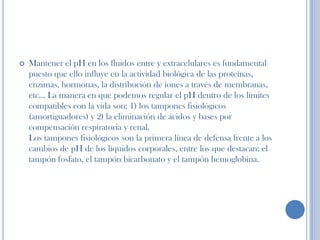  Mantener el pH en los fluidos entre y extracelulares es fundamental
puesto que ello influye en la actividad biológica de las proteínas,
enzimas, hormonas, la distribución de iones a través de membranas,
etc… La manera en que podemos regular el pH dentro de los límites
compatibles con la vida son: 1) los tampones fisiológicos
(amortiguadores) y 2) la eliminación de ácidos y bases por
compensación respiratoria y renal.
Los tampones fisiológicos son la primera línea de defensa frente a los
cambios de pH de los líquidos corporales, entre los que destacan: el
tampón fosfato, el tampón bicarbonato y el tampón hemoglobina.
 