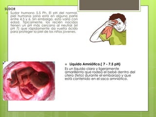 SUDOR
 Sudor humano 5.5 Ph. El pH del normal,
piel humana sana está en alguna parte
entre 4.5 y 6. Sin embargo, esto varía con
edad. Típicamente, los recién nacidos
tienen un pH más cercano al neutral (el
pH 7) que rápidamente da vuelta ácido
para proteger la piel de los niños jovenes.

Liquido Amniótico.( 7 - 7.5 pH)
Es un líquido claro y ligeramente
amarillento que rodea el bebé dentro del
útero (feto) durante el embarazo y que
está contenido en el saco amniótico.


 