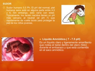 SUDOR
 Sudor humano 5.5 Ph. El pH del normal, piel
humana sana está en alguna parte entre 4.5
y 6. Sin embargo, esto varía con edad.
Típicamente, los recién nacidos tienen un pH
más cercano al neutral (el pH 7) que
rápidamente da vuelta ácido para proteger la
piel de los niños jovenes.

Liquido Amniótico.( 7 - 7.5 pH)
Es un líquido claro y ligeramente amarillento
que rodea el bebé dentro del útero (feto)
durante el embarazo y que está contenido
en el saco amniótico.


 