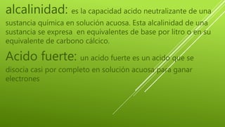 alcalinidad: es la capacidad acido neutralizante de una
sustancia química en solución acuosa. Esta alcalinidad de una
sustancia se expresa en equivalentes de base por litro o en su
equivalente de carbono cálcico.
Acido fuerte: un acido fuerte es un acido que se
disocia casi por completo en solución acuosa para ganar
electrones
 