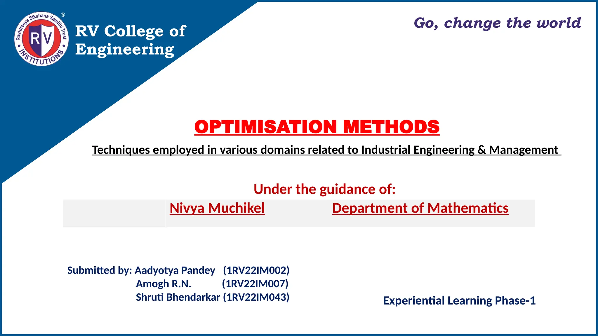 RV College of
Engineering
Go, change the world
Nivya Muchikel Department of Mathematics
Under the guidance of:
Submitted by: Aadyotya Pandey (1RV22IM002)
Amogh R.N. (1RV22IM007)
Shruti Bhendarkar (1RV22IM043)
OPTIMISATION METHODS
Techniques employed in various domains related to Industrial Engineering & Management
Experiential Learning Phase-1
 