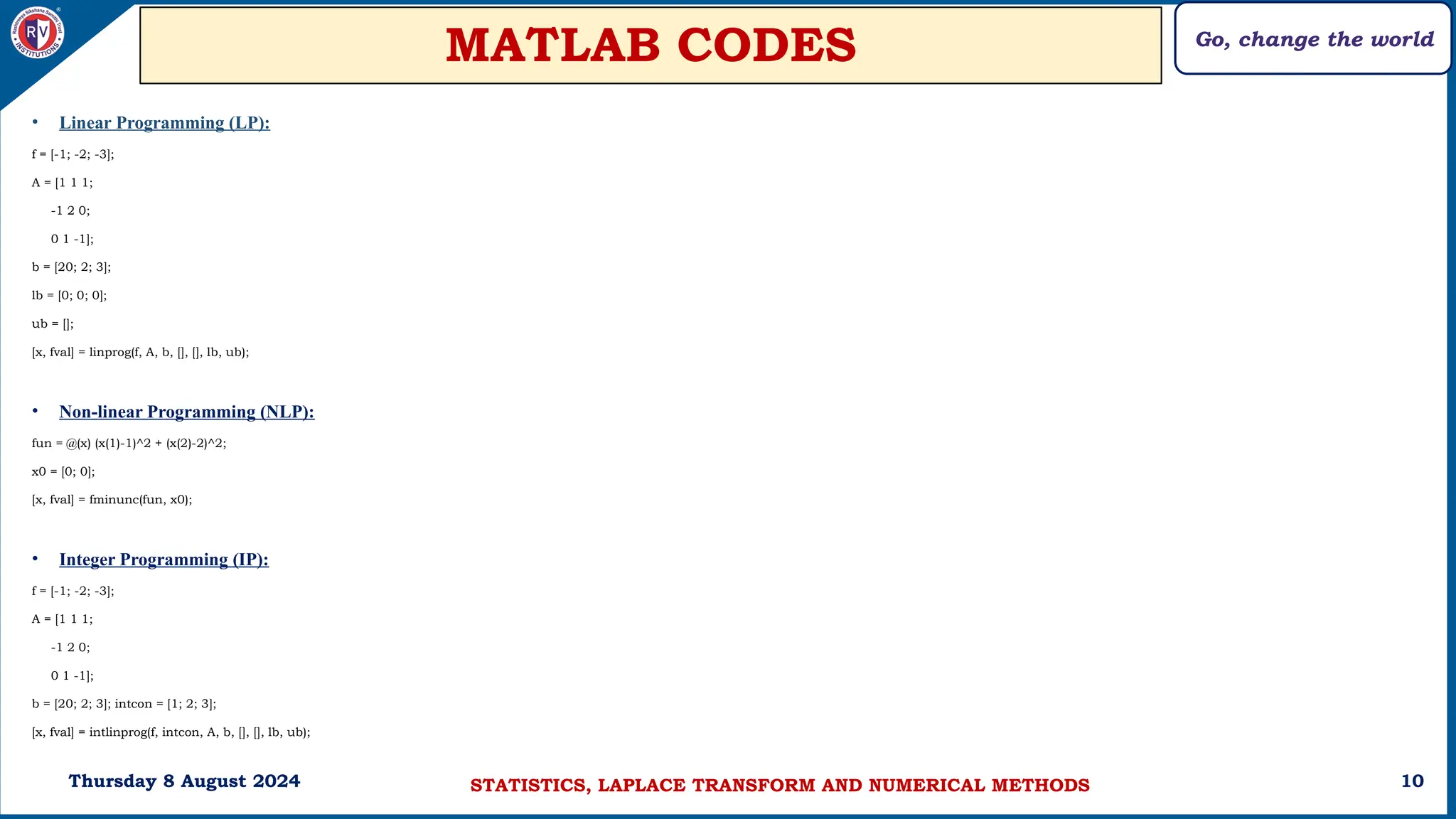 Go, change the world
10
MATLAB CODES
Thursday 8 August 2024
• Linear Programming (LP):
f = [-1; -2; -3];
A = [1 1 1;
-1 2 0;
0 1 -1];
b = [20; 2; 3];
lb = [0; 0; 0];
ub = [];
[x, fval] = linprog(f, A, b, [], [], lb, ub);
• Non-linear Programming (NLP):
fun = @(x) (x(1)-1)^2 + (x(2)-2)^2;
x0 = [0; 0];
[x, fval] = fminunc(fun, x0);
• Integer Programming (IP):
f = [-1; -2; -3];
A = [1 1 1;
-1 2 0;
0 1 -1];
b = [20; 2; 3]; intcon = [1; 2; 3];
[x, fval] = intlinprog(f, intcon, A, b, [], [], lb, ub);
STATISTICS, LAPLACE TRANSFORM AND NUMERICAL METHODS
 