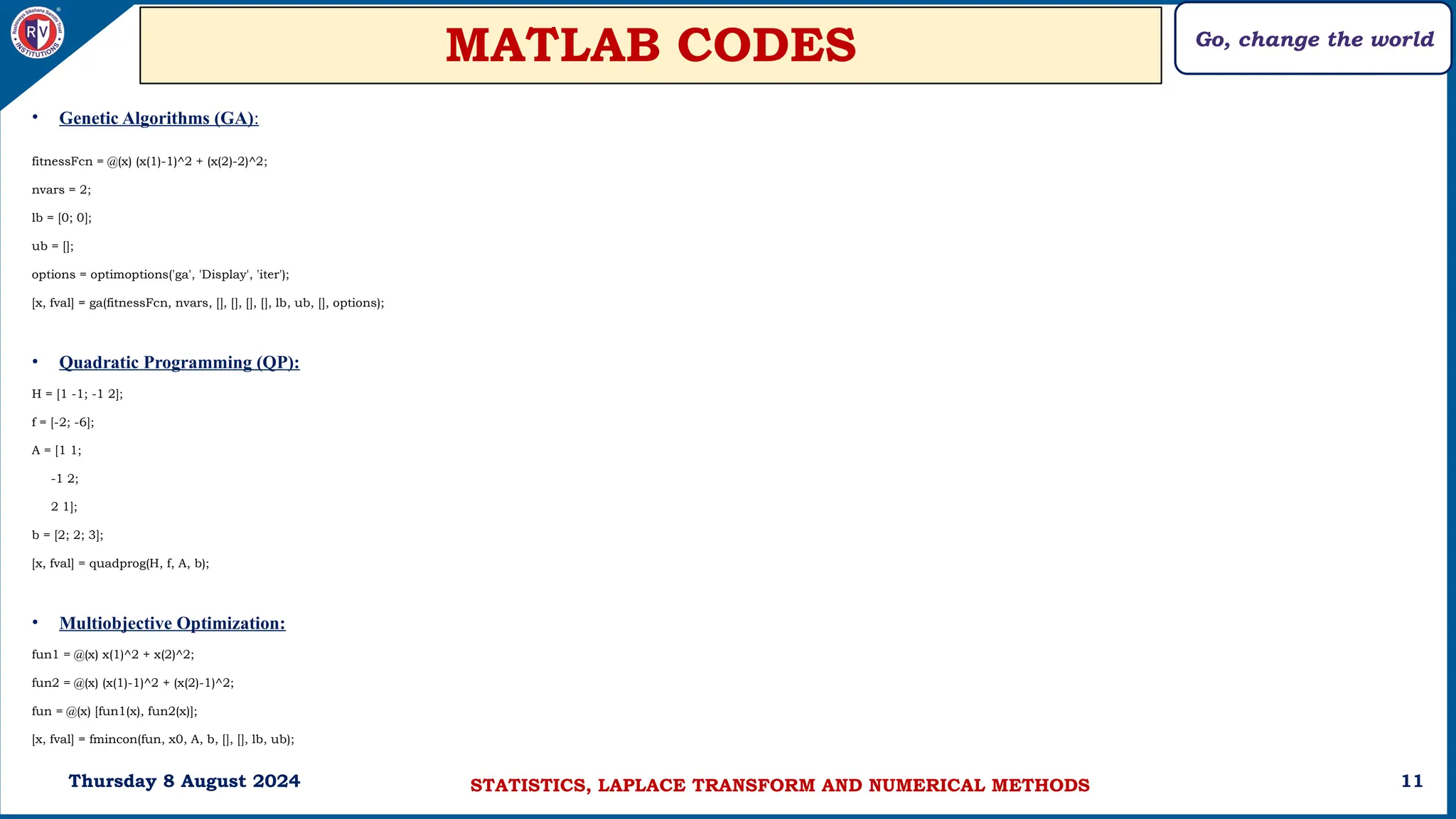 Go, change the world
11
MATLAB CODES
Thursday 8 August 2024
• Genetic Algorithms (GA):
fitnessFcn = @(x) (x(1)-1)^2 + (x(2)-2)^2;
nvars = 2;
lb = [0; 0];
ub = [];
options = optimoptions('ga', 'Display', 'iter');
[x, fval] = ga(fitnessFcn, nvars, [], [], [], [], lb, ub, [], options);
• Quadratic Programming (QP):
H = [1 -1; -1 2];
f = [-2; -6];
A = [1 1;
-1 2;
2 1];
b = [2; 2; 3];
[x, fval] = quadprog(H, f, A, b);
• Multiobjective Optimization:
fun1 = @(x) x(1)^2 + x(2)^2;
fun2 = @(x) (x(1)-1)^2 + (x(2)-1)^2;
fun = @(x) [fun1(x), fun2(x)];
[x, fval] = fmincon(fun, x0, A, b, [], [], lb, ub);
STATISTICS, LAPLACE TRANSFORM AND NUMERICAL METHODS
 