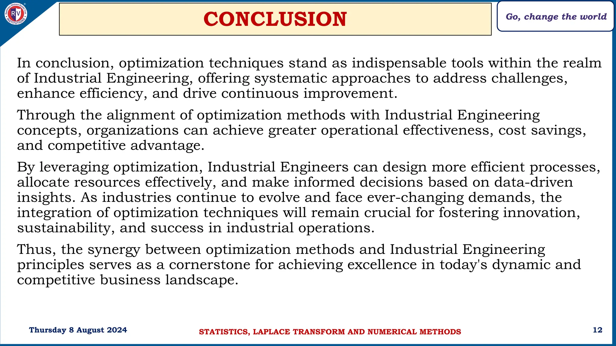 Go, change the world
12
CONCLUSION
In conclusion, optimization techniques stand as indispensable tools within the realm
of Industrial Engineering, offering systematic approaches to address challenges,
enhance efficiency, and drive continuous improvement.
Through the alignment of optimization methods with Industrial Engineering
concepts, organizations can achieve greater operational effectiveness, cost savings,
and competitive advantage.
By leveraging optimization, Industrial Engineers can design more efficient processes,
allocate resources effectively, and make informed decisions based on data-driven
insights. As industries continue to evolve and face ever-changing demands, the
integration of optimization techniques will remain crucial for fostering innovation,
sustainability, and success in industrial operations.
Thus, the synergy between optimization methods and Industrial Engineering
principles serves as a cornerstone for achieving excellence in today's dynamic and
competitive business landscape.
Thursday 8 August 2024 STATISTICS, LAPLACE TRANSFORM AND NUMERICAL METHODS
 
