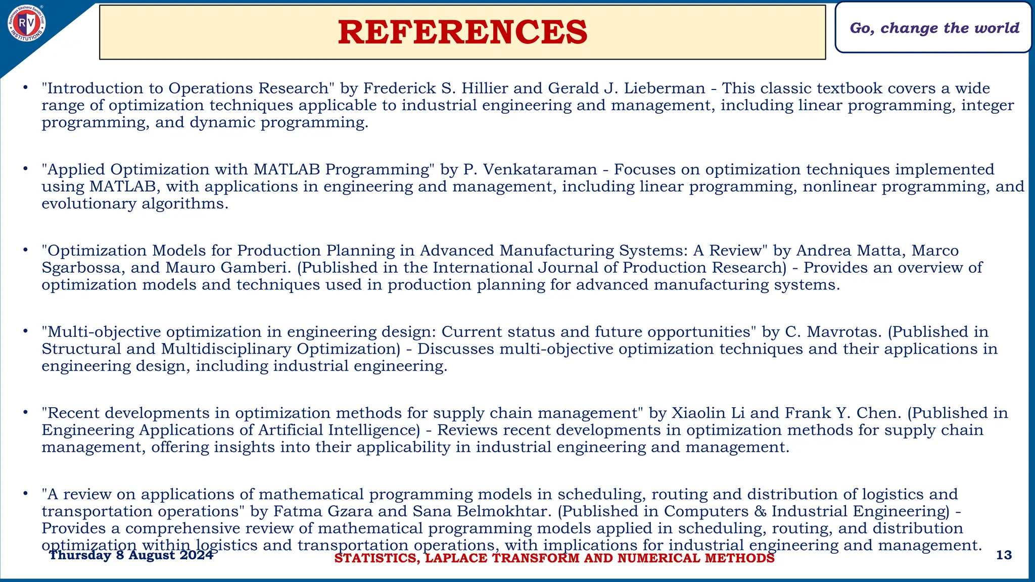 Go, change the world
13
REFERENCES
• "Introduction to Operations Research" by Frederick S. Hillier and Gerald J. Lieberman - This classic textbook covers a wide
range of optimization techniques applicable to industrial engineering and management, including linear programming, integer
programming, and dynamic programming.
• "Applied Optimization with MATLAB Programming" by P. Venkataraman - Focuses on optimization techniques implemented
using MATLAB, with applications in engineering and management, including linear programming, nonlinear programming, and
evolutionary algorithms.
• "Optimization Models for Production Planning in Advanced Manufacturing Systems: A Review" by Andrea Matta, Marco
Sgarbossa, and Mauro Gamberi. (Published in the International Journal of Production Research) - Provides an overview of
optimization models and techniques used in production planning for advanced manufacturing systems.
• "Multi-objective optimization in engineering design: Current status and future opportunities" by C. Mavrotas. (Published in
Structural and Multidisciplinary Optimization) - Discusses multi-objective optimization techniques and their applications in
engineering design, including industrial engineering.
• "Recent developments in optimization methods for supply chain management" by Xiaolin Li and Frank Y. Chen. (Published in
Engineering Applications of Artificial Intelligence) - Reviews recent developments in optimization methods for supply chain
management, offering insights into their applicability in industrial engineering and management.
• "A review on applications of mathematical programming models in scheduling, routing and distribution of logistics and
transportation operations" by Fatma Gzara and Sana Belmokhtar. (Published in Computers & Industrial Engineering) -
Provides a comprehensive review of mathematical programming models applied in scheduling, routing, and distribution
optimization within logistics and transportation operations, with implications for industrial engineering and management.
Thursday 8 August 2024 STATISTICS, LAPLACE TRANSFORM AND NUMERICAL METHODS
 