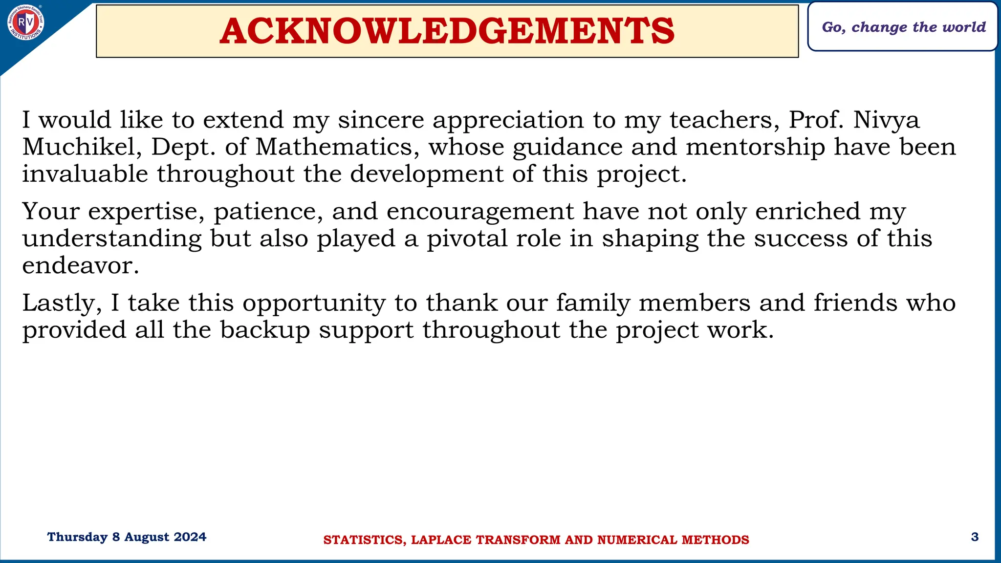Go, change the world
3
ACKNOWLEDGEMENTS
I would like to extend my sincere appreciation to my teachers, Prof. Nivya
Muchikel, Dept. of Mathematics, whose guidance and mentorship have been
invaluable throughout the development of this project.
Your expertise, patience, and encouragement have not only enriched my
understanding but also played a pivotal role in shaping the success of this
endeavor.
Lastly, I take this opportunity to thank our family members and friends who
provided all the backup support throughout the project work.
Thursday 8 August 2024 STATISTICS, LAPLACE TRANSFORM AND NUMERICAL METHODS
 