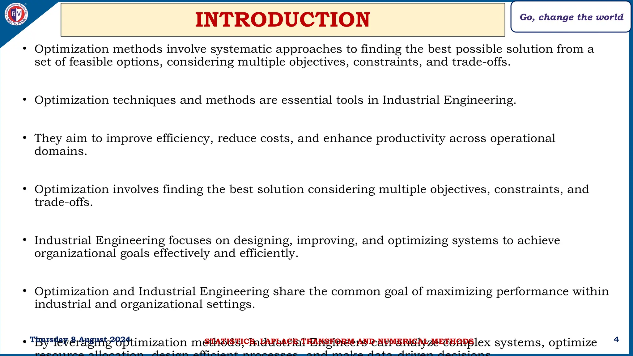 Go, change the world
4
INTRODUCTION
• Optimization methods involve systematic approaches to finding the best possible solution from a
set of feasible options, considering multiple objectives, constraints, and trade-offs.
• Optimization techniques and methods are essential tools in Industrial Engineering.
• They aim to improve efficiency, reduce costs, and enhance productivity across operational
domains.
• Optimization involves finding the best solution considering multiple objectives, constraints, and
trade-offs.
• Industrial Engineering focuses on designing, improving, and optimizing systems to achieve
organizational goals effectively and efficiently.
• Optimization and Industrial Engineering share the common goal of maximizing performance within
industrial and organizational settings.
• By leveraging optimization methods, Industrial Engineers can analyze complex systems, optimize
Thursday 8 August 2024 STATISTICS, LAPLACE TRANSFORM AND NUMERICAL METHODS
 