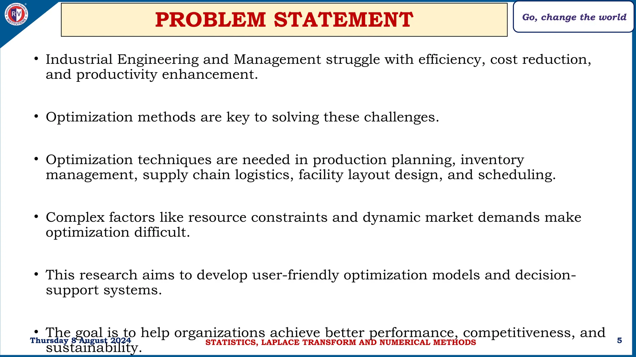 Go, change the world
5
PROBLEM STATEMENT
• Industrial Engineering and Management struggle with efficiency, cost reduction,
and productivity enhancement.
• Optimization methods are key to solving these challenges.
• Optimization techniques are needed in production planning, inventory
management, supply chain logistics, facility layout design, and scheduling.
• Complex factors like resource constraints and dynamic market demands make
optimization difficult.
• This research aims to develop user-friendly optimization models and decision-
support systems.
• The goal is to help organizations achieve better performance, competitiveness, and
sustainability.
Thursday 8 August 2024 STATISTICS, LAPLACE TRANSFORM AND NUMERICAL METHODS
 