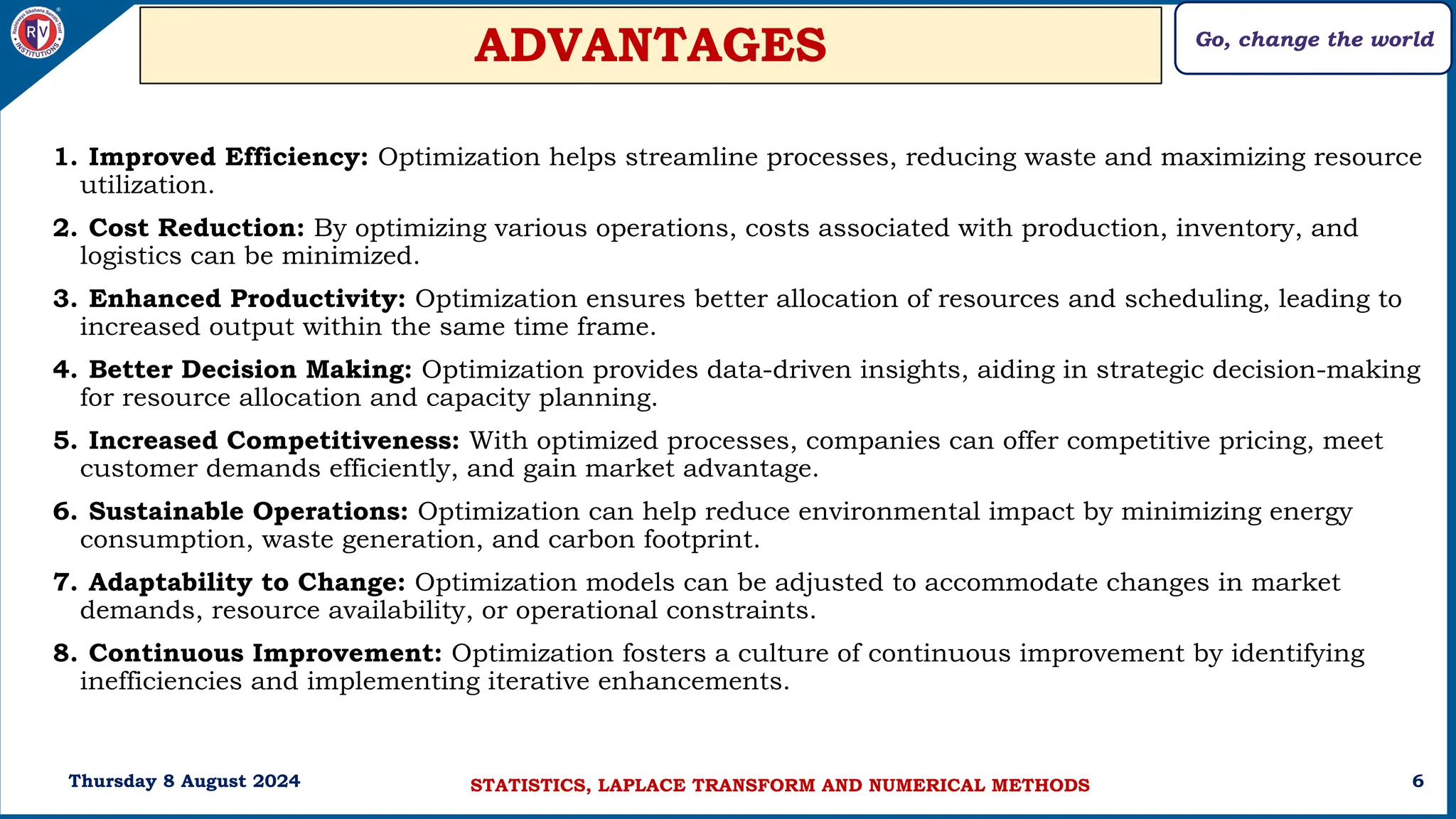 Go, change the world
6
ADVANTAGES
1. Improved Efficiency: Optimization helps streamline processes, reducing waste and maximizing resource
utilization.
2. Cost Reduction: By optimizing various operations, costs associated with production, inventory, and
logistics can be minimized.
3. Enhanced Productivity: Optimization ensures better allocation of resources and scheduling, leading to
increased output within the same time frame.
4. Better Decision Making: Optimization provides data-driven insights, aiding in strategic decision-making
for resource allocation and capacity planning.
5. Increased Competitiveness: With optimized processes, companies can offer competitive pricing, meet
customer demands efficiently, and gain market advantage.
6. Sustainable Operations: Optimization can help reduce environmental impact by minimizing energy
consumption, waste generation, and carbon footprint.
7. Adaptability to Change: Optimization models can be adjusted to accommodate changes in market
demands, resource availability, or operational constraints.
8. Continuous Improvement: Optimization fosters a culture of continuous improvement by identifying
inefficiencies and implementing iterative enhancements.
Thursday 8 August 2024 STATISTICS, LAPLACE TRANSFORM AND NUMERICAL METHODS
 
