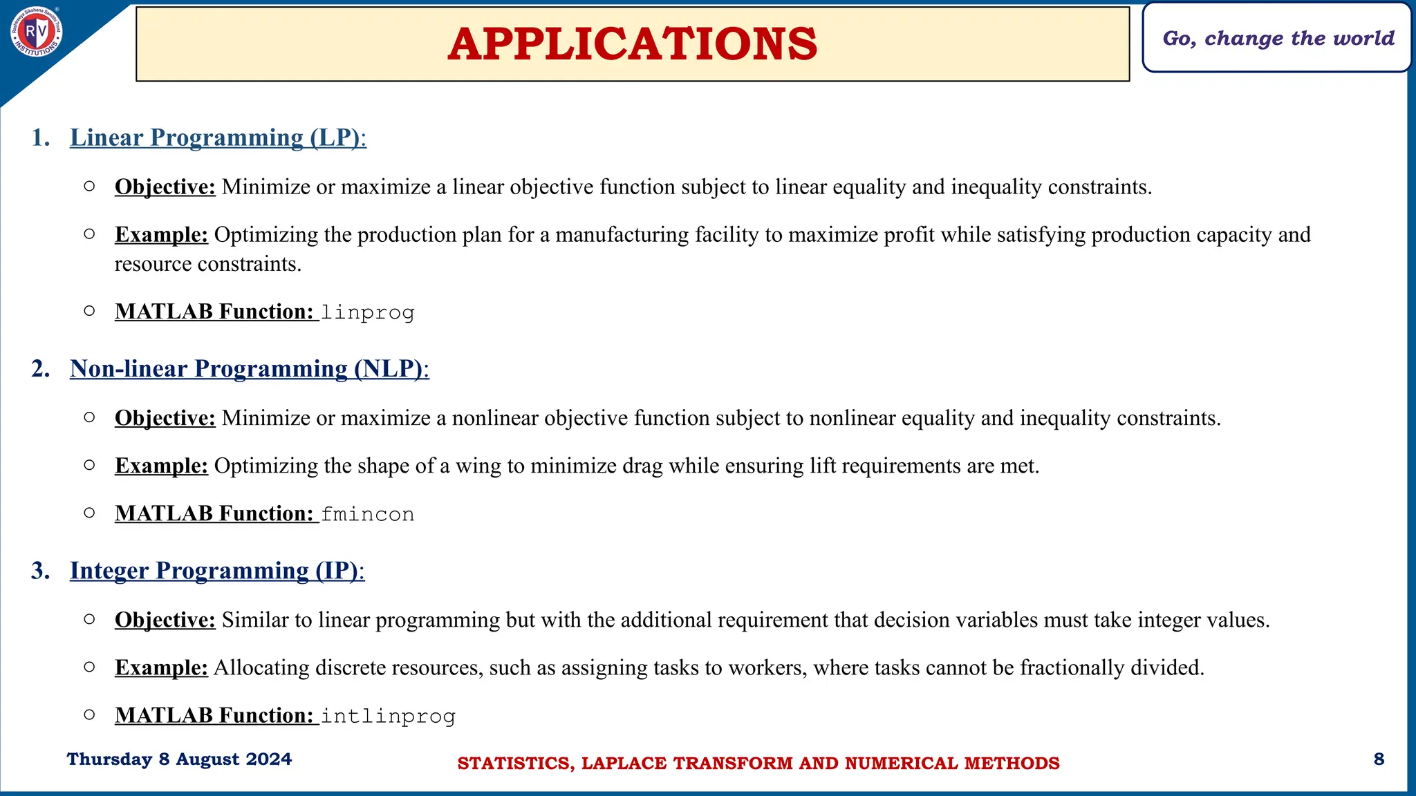 Go, change the world
8
APPLICATIONS
1. Linear Programming (LP):
o Objective: Minimize or maximize a linear objective function subject to linear equality and inequality constraints.
o Example: Optimizing the production plan for a manufacturing facility to maximize profit while satisfying production capacity and
resource constraints.
o MATLAB Function: linprog
2. Non-linear Programming (NLP):
o Objective: Minimize or maximize a nonlinear objective function subject to nonlinear equality and inequality constraints.
o Example: Optimizing the shape of a wing to minimize drag while ensuring lift requirements are met.
o MATLAB Function: fmincon
3. Integer Programming (IP):
o Objective: Similar to linear programming but with the additional requirement that decision variables must take integer values.
o Example: Allocating discrete resources, such as assigning tasks to workers, where tasks cannot be fractionally divided.
o MATLAB Function: intlinprog
Thursday 8 August 2024 STATISTICS, LAPLACE TRANSFORM AND NUMERICAL METHODS
 