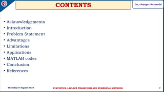 Go, change the world
2
CONTENTS
• Acknowledgements
• Introduction
• Problem Statement
• Advantages
• Limitations
• Applications
• MATLAB codes
• Conclusion
• References
Thursday 8 August 2024 STATISTICS, LAPLACE TRANSFORM AND NUMERICAL METHODS
 