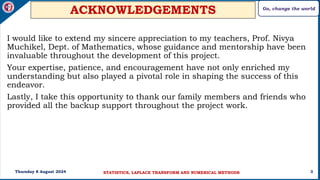 Go, change the world
3
ACKNOWLEDGEMENTS
I would like to extend my sincere appreciation to my teachers, Prof. Nivya
Muchikel, Dept. of Mathematics, whose guidance and mentorship have been
invaluable throughout the development of this project.
Your expertise, patience, and encouragement have not only enriched my
understanding but also played a pivotal role in shaping the success of this
endeavor.
Lastly, I take this opportunity to thank our family members and friends who
provided all the backup support throughout the project work.
Thursday 8 August 2024 STATISTICS, LAPLACE TRANSFORM AND NUMERICAL METHODS
 