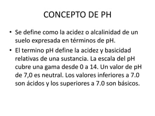 CONCEPTO DE PH
• Se define como la acidez o alcalinidad de un
suelo expresada en términos de pH.
• El termino pH define la acidez y basicidad
relativas de una sustancia. La escala del pH
cubre una gama desde 0 a 14. Un valor de pH
de 7,0 es neutral. Los valores inferiores a 7.0
son ácidos y los superiores a 7.0 son básicos.
 