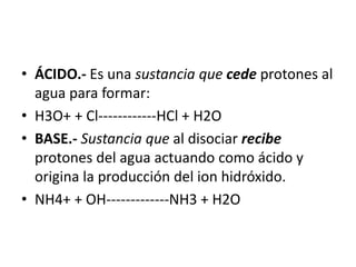 • ÁCIDO.- Es una sustancia que cede protones al
agua para formar:
• H3O+ + Cl------------HCl + H2O
• BASE.- Sustancia que al disociar recibe
protones del agua actuando como ácido y
origina la producción del ion hidróxido.
• NH4+ + OH-------------NH3 + H2O
 