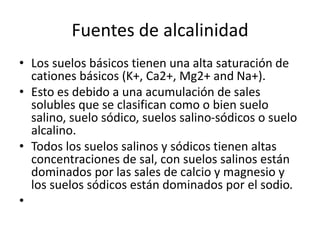 Fuentes de alcalinidad
• Los suelos básicos tienen una alta saturación de
cationes básicos (K+, Ca2+, Mg2+ and Na+).
• Esto es debido a una acumulación de sales
solubles que se clasifican como o bien suelo
salino, suelo sódico, suelos salino-sódicos o suelo
alcalino.
• Todos los suelos salinos y sódicos tienen altas
concentraciones de sal, con suelos salinos están
dominados por las sales de calcio y magnesio y
los suelos sódicos están dominados por el sodio.
•
 