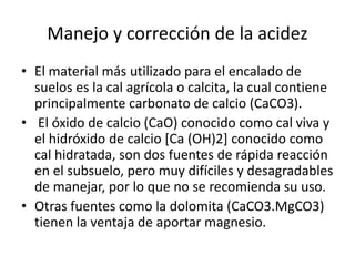 Manejo y corrección de la acidez
• El material más utilizado para el encalado de
suelos es la cal agrícola o calcita, la cual contiene
principalmente carbonato de calcio (CaCO3).
• El óxido de calcio (CaO) conocido como cal viva y
el hidróxido de calcio [Ca (OH)2] conocido como
cal hidratada, son dos fuentes de rápida reacción
en el subsuelo, pero muy difíciles y desagradables
de manejar, por lo que no se recomienda su uso.
• Otras fuentes como la dolomita (CaCO3.MgCO3)
tienen la ventaja de aportar magnesio.
 