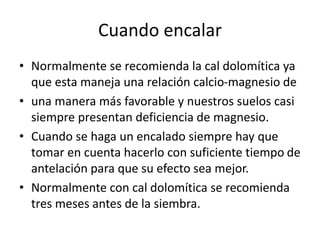 Cuando encalar
• Normalmente se recomienda la cal dolomítica ya
que esta maneja una relación calcio-magnesio de
• una manera más favorable y nuestros suelos casi
siempre presentan deficiencia de magnesio.
• Cuando se haga un encalado siempre hay que
tomar en cuenta hacerlo con suficiente tiempo de
antelación para que su efecto sea mejor.
• Normalmente con cal dolomítica se recomienda
tres meses antes de la siembra.
 