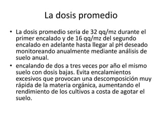 La dosis promedio
• La dosis promedio seria de 32 qq/mz durante el
primer encalado y de 16 qq/mz del segundo
encalado en adelante hasta llegar al pH deseado
monitoreando anualmente mediante análisis de
suelo anual.
• encalando de dos a tres veces por año el mismo
suelo con dosis bajas. Evita encalamientos
excesivos que provocan una descomposición muy
rápida de la materia orgánica, aumentando el
rendimiento de los cultivos a costa de agotar el
suelo.
 