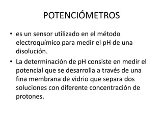POTENCIÓMETROS
• es un sensor utilizado en el método
electroquímico para medir el pH de una
disolución.
• La determinación de pH consiste en medir el
potencial que se desarrolla a través de una
fina membrana de vidrio que separa dos
soluciones con diferente concentración de
protones.
 