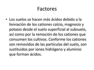 Factores
• Los suelos se hacen más ácidos debido a la
lixiviación de los cationes calcio, magnesio y
potasio desde el suelo superficial al subsuelo,
así como por la remoción de los cationes que
consumen los cultivos. Conforme los cationes
son removidos de las partículas del suelo, son
sustituidos por iones hidrógeno y aluminio
que forman ácidos.
 