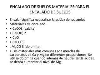 ENCALADO DE SUELOS MATERIALES PARA EL
ENCALADO DE SUELOS
• Encalar significa neutralizar la acidez de los suelos
• Materiales de encalado
• • CaCO3 (calcita)
• • Ca(OH) 2
• • CaO
• • CaCO 3
• . MgCO 3 (dolomita)
• • Los materiales más comunes son mezclas de
carbonatos de Ca y Mg en diferentes proporciones- Se
utiliza dolomita cuando además de neutralizar la acidez
se desea aumentar el nivel de Mg
 