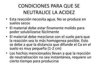 CONDICIONES PARA QUE SE
NEUTRALICE LA ACIDEZ
• Esta reacción necesita agua. No se produce en
suelos secos
• El material debe estar finamente molido para
poder solubilizarse fácilmente
• El material debe mezclarse con el suelo para que
la reacción sea lo más homogenea posible. Esto
se debe a que la distancia que difunde el Ca en el
suelo es muy pequeña (1-2 cm)
• Los hechos mencionados llevan a que la reacción
de neutralización no sea instantánea, requiere un
cierto tiempo para producirse
 