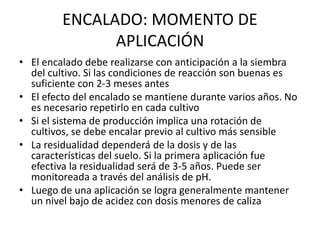 ENCALADO: MOMENTO DE
APLICACIÓN
• El encalado debe realizarse con anticipación a la siembra
del cultivo. Si las condiciones de reacción son buenas es
suficiente con 2-3 meses antes
• El efecto del encalado se mantiene durante varios años. No
es necesario repetirlo en cada cultivo
• Si el sistema de producción implica una rotación de
cultivos, se debe encalar previo al cultivo más sensible
• La residualidad dependerá de la dosis y de las
características del suelo. Si la primera aplicación fue
efectiva la residualidad será de 3-5 años. Puede ser
monitoreada a través del análisis de pH.
• Luego de una aplicación se logra generalmente mantener
un nivel bajo de acidez con dosis menores de caliza
 