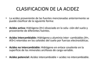CLASIFICACION DE LA ACIDEZ
• La acidez proveniente de las fuentes mencionadas anteriormente se
puede clasificar de la siguiente forma:
• Acidez activa: Hidrógeno (H+) disociado en la solu- ción del suelo y
proveniente de diferentes fuentes.
• Acidez intercambiable: Hidrógeno y aluminio inter- cambiables (H+,
Al3+) retenidos en los coloides del suelo por fuerzas electrostáticas.
• Acidez no intercambiable: Hidrógeno en enlace covalente en la
superficie de los minerales arcillosos de carga variable.
• Acidez potencial: Acidez intercambiable + acidez no intercambiable.
 