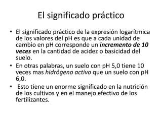 El significado práctico
• El significado práctico de la expresión logarítmica
de los valores del pH es que a cada unidad de
cambio en pH corresponde un incremento de 10
veces en la cantidad de acidez o basicidad del
suelo.
• En otras palabras, un suelo con pH 5,0 tiene 10
veces mas hidrógeno activo que un suelo con pH
6,0.
• Esto tiene un enorme significado en la nutrición
de los cultivos y en el manejo efectivo de los
fertilizantes.
 