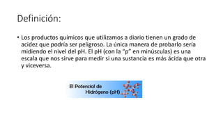 Definición:
• Los productos químicos que utilizamos a diario tienen un grado de
acidez que podría ser peligroso. La única manera de probarlo sería
midiendo el nivel del pH. El pH (con la “p” en minúsculas) es una
escala que nos sirve para medir si una sustancia es más ácida que otra
y viceversa.
 