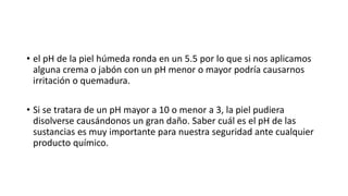 • el pH de la piel húmeda ronda en un 5.5 por lo que si nos aplicamos
alguna crema o jabón con un pH menor o mayor podría causarnos
irritación o quemadura.
• Si se tratara de un pH mayor a 10 o menor a 3, la piel pudiera
disolverse causándonos un gran daño. Saber cuál es el pH de las
sustancias es muy importante para nuestra seguridad ante cualquier
producto químico.
 