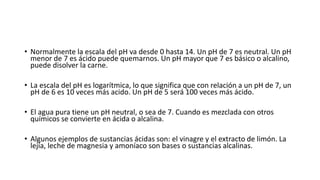 • Normalmente la escala del pH va desde 0 hasta 14. Un pH de 7 es neutral. Un pH
menor de 7 es ácido puede quemarnos. Un pH mayor que 7 es básico o alcalino,
puede disolver la carne.
• La escala del pH es logarítmica, lo que significa que con relación a un pH de 7, un
pH de 6 es 10 veces más acido. Un pH de 5 será 100 veces más ácido.
• El agua pura tiene un pH neutral, o sea de 7. Cuando es mezclada con otros
químicos se convierte en ácida o alcalina.
• Algunos ejemplos de sustancias ácidas son: el vinagre y el extracto de limón. La
lejía, leche de magnesia y amoníaco son bases o sustancias alcalinas.
 
