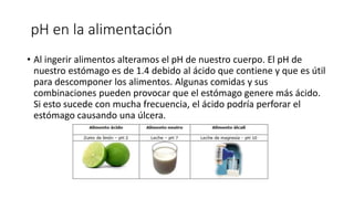 pH en la alimentación
• Al ingerir alimentos alteramos el pH de nuestro cuerpo. El pH de
nuestro estómago es de 1.4 debido al ácido que contiene y que es útil
para descomponer los alimentos. Algunas comidas y sus
combinaciones pueden provocar que el estómago genere más ácido.
Si esto sucede con mucha frecuencia, el ácido podría perforar el
estómago causando una úlcera.
 
