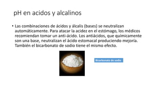 pH en acidos y alcalinos
• Las combinaciones de ácidos y álcalis (bases) se neutralizan
automáticamente. Para atacar la acidez en el estómago, los médicos
recomiendan tomar un anti-ácido. Los antiácidos, que químicamente
son una base, neutralizan el ácido estomacal produciendo mejoría.
También el bicarbonato de sodio tiene el mismo efecto.
Bicarbonato de sodio
 