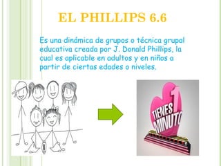 EL PHILLIPS 6.6
Es una dinámica de grupos o técnica grupal
educativa creada por J. Donald Phillips, la
cual es aplicable en adultos y en niños a
partir de ciertas edades o niveles.
 