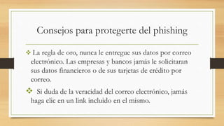 Consejos para protegerte del phishing
 La regla de oro, nunca le entregue sus datos por correo
electrónico. Las empresas y bancos jamás le solicitaran
sus datos financieros o de sus tarjetas de crédito por
correo.
 Si duda de la veracidad del correo electrónico, jamás
haga clic en un link incluido en el mismo.
 