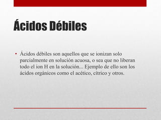 Ácidos Débiles
• Ácidos débiles son aquellos que se ionizan solo
parcialmente en solución acuosa, o sea que no liberan
todo el ion H en la solución... Ejemplo de ello son los
ácidos orgánicos como el acético, cítrico y otros.
 