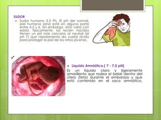SUDOR
 Sudor humano 5.5 Ph. El pH del normal,
piel humana sana está en alguna parte
entre 4.5 y 6. Sin embargo, esto varía con
edad. Típicamente, los recién nacidos
tienen un pH más cercano al neutral (el
pH 7) que rápidamente da vuelta ácido
para proteger la piel de los niños jóvenes.

Liquido Amniótico.( 7 - 7.5 pH)
Es un líquido claro y ligeramente
amarillento que rodea el bebé dentro del
útero (feto) durante el embarazo y que
está contenido en el saco amniótico.


 