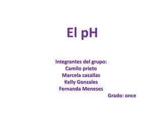 El pH
Integrantes del grupo:
Camilo prieto
Marcela casallas
Kelly Gonzales
Fernanda Meneses
Grado: once
 