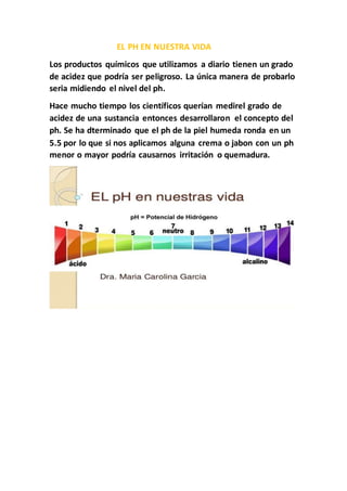 EL PH EN NUESTRA VIDA
Los productos químicos que utilizamos a diario tienen un grado
de acidez que podría ser peligroso. La única manera de probarlo
seria midiendo el nivel del ph.
Hace mucho tiempo los científicos querían medirel grado de
acidez de una sustancia entonces desarrollaron el concepto del
ph. Se ha dterminado que el ph de la piel humeda ronda en un
5.5 por lo que si nos aplicamos alguna crema o jabon con un ph
menor o mayor podría causarnos irritación o quemadura.
 