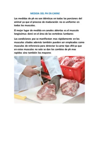 MEDIDA DEL PH EN CARNE
Las medidas de ph no son idénticas en todas las porciones del
animal ya que el proceso de maduración no es uniforme en
todos los musculos.
El mejor lugar de medida en canales abiertas es el musculo
longissimus dorsi en el área de las vertebras lumbares
Las condiciones pse se manifiestan mas rápidamente en los
musculos citados además también pueden ser empleados como
musculos de referencia para detectar la carne tipo dfd ya que
en estos musculos no solo se dan los cambios de ph mas
rapidos sino también los mayores
 