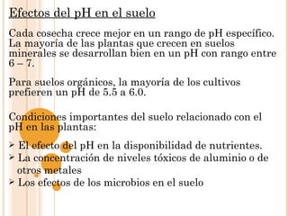 Efectos del pH en el suelo
Cada cosecha crece mejor en un rango de pH específico.
La mayoría de las plantas que crecen en suelos
minerales se desarrollan bien en un pH con rango entre
6 – 7.
Para suelos orgánicos, la mayoría de los cultivos
prefieren un pH de 5.5 a 6.0.
 
Condiciones importantes del suelo relacionado con el
pH en las plantas:
 El efecto del pH en la disponibilidad de nutrientes.
 La concentración de niveles tóxicos de aluminio o de
  otros metales
 Los efectos de los microbios en el suelo
 