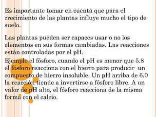 Es importante tomar en cuenta que para el
crecimiento de las plantas influye mucho el tipo de
suelo.

Las plantas pueden ser capaces usar o no los
elementos en sus formas cambiadas. Las reacciones
están controladas por el pH.
Ejemplo el fósforo, cuando el pH es menor que 5.8
el fósforo reacciona con el hierro para producir un
compuesto de hierro insoluble. Un pH arriba de 6.0
la reacción tiende a invertirse a fósforo libre. A un
valor de pH alto, el fósforo reacciona de la misma
forma con el calcio.
 