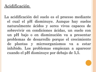 Acidificación

La acidificación del suelo es el proceso mediante
 el cual el pH disminuye. Aunque hay suelos
 naturalmente ácidos y seres vivos capaces de
 sobrevivir en condiciones ácidas, un suelo con
 un pH bajo o en disminución va a presentar
 problemas de desarrollo porque el crecimiento
 de plantas y microorganismos va a estar
 inhibido. Los problemas empiezan a aparecer
 cuando el pH disminuye por debajo de 5,5.
 
