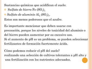 Sustancias químicas que acidifican el suelo:
 Sulfato de hierro Fe (SO4)3

   Sulfato de aluminio Al2 (SO4)3.
Estos son menos poderosos que el azufre.

Es importante mencionar que deben usarse con
precaución, porque los niveles de toxicidad del aluminio o
del hierro pueden aumentar por su excesivo uso.
Si el aumento de pH es un problema, se pueden seleccionar
fertilizantes de formación fuertemente ácida.

Cómo podemos reducir el pH del suelo?
realizando una selección de cultivos tolerantes a pH alto y
 una fertilización con los nutrientes adecuados.
 
