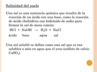 Salinidad del suelo
Una sal es una sustancia química que resulta de la
 reacción de un ácido con una base, como la reacción
 de ácido clorhídrico con hidróxido de sodio para
 formar la sal de mesa común:
  HCl + NaOH → H2O + NaCl
 ácido    base        agua     sal

Una sal soluble se define como una sal que es tan
 solubles o más en agua que el yeso (sulfato de calcio
 CaSO4).
 