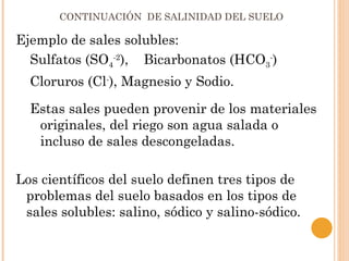 CONTINUACIÓN DE SALINIDAD DEL SUELO

Ejemplo de sales solubles:
  Sulfatos (SO4-2), Bicarbonatos (HCO3-)
  Cloruros (Cl-), Magnesio y Sodio.

  Estas sales pueden provenir de los materiales
   originales, del riego son agua salada o
   incluso de sales descongeladas.

Los científicos del suelo definen tres tipos de
 problemas del suelo basados en los tipos de
 sales solubles: salino, sódico y salino-sódico.
 